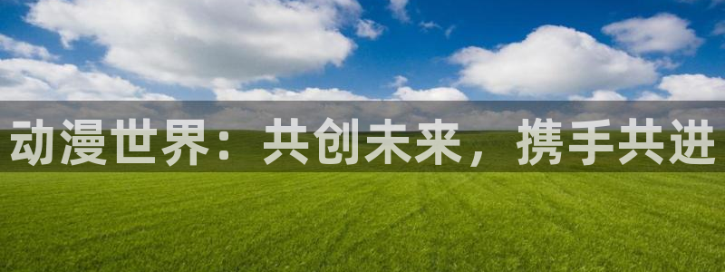 高校之神樱花动漫：动漫世界：共创未来，携手共进