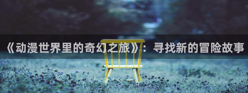 樱花动漫专注动漫入口：《动漫世界里的奇幻之旅》：寻找新的冒险故事